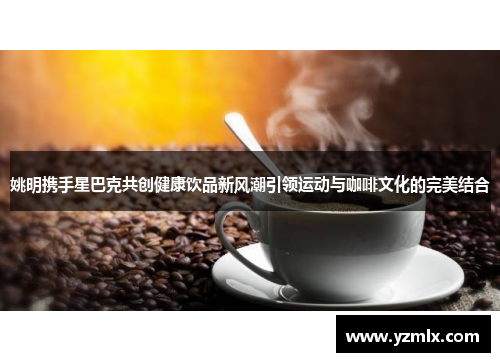 姚明携手星巴克共创健康饮品新风潮引领运动与咖啡文化的完美结合