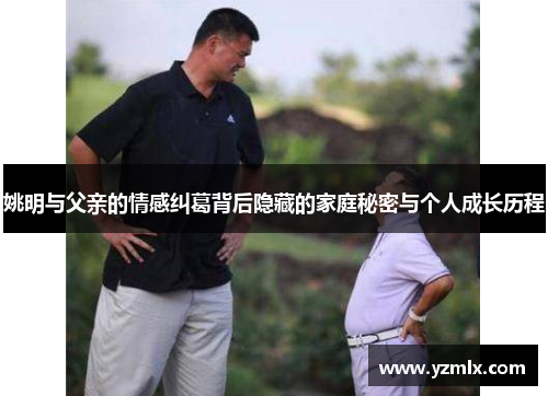 姚明与父亲的情感纠葛背后隐藏的家庭秘密与个人成长历程