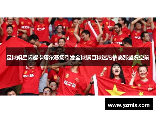 足球明星闪耀卡塔尔赛场引发全球瞩目球迷热情高涨盛况空前