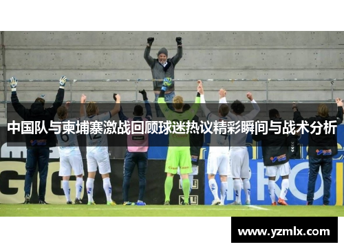 中国队与柬埔寨激战回顾球迷热议精彩瞬间与战术分析