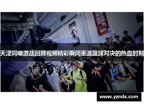天津同曦激战回顾视频精彩瞬间重温篮球对决的热血时刻
